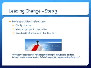 Leading Change – Step 3
 Develop a vision and strategy
 Clarify direction
 Motivate people to take action
 Coordinate efforts quickly & efficiently
“If you can’t describe your vision to someone in five minutes and get their
interest, you have more work to do in this phase of a transformational process.”
 