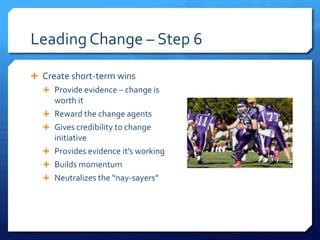 Leading Change – Step 6
 Create short-term wins
 Provide evidence – change is
worth it
 Reward the change agents
 Gives credibility to change
initiative
 Provides evidence it’s working
 Builds momentum
 Neutralizes the “nay-sayers”
 