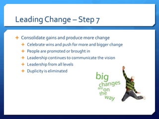 Leading Change – Step 7
 Consolidate gains and produce more change
 Celebrate wins and push for more and bigger change
 People are promoted or brought in
 Leadership continues to communicate the vision
 Leadership from all levels
 Duplicity is eliminated
 