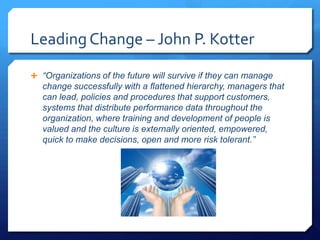 Leading Change – John P. Kotter
 “Organizations of the future will survive if they can manage
change successfully with a flattened hierarchy, managers that
can lead, policies and procedures that support customers,
systems that distribute performance data throughout the
organization, where training and development of people is
valued and the culture is externally oriented, empowered,
quick to make decisions, open and more risk tolerant.”
 