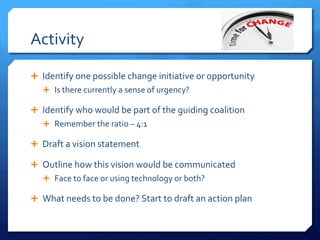 Activity
 Identify one possible change initiative or opportunity
 Is there currently a sense of urgency?
 Identify who would be part of the guiding coalition
 Remember the ratio – 4:1
 Draft a vision statement
 Outline how this vision would be communicated
 Face to face or using technology or both?
 What needs to be done? Start to draft an action plan
 