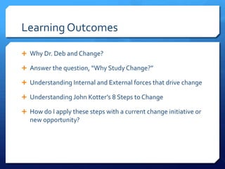 Learning Outcomes
 Why Dr. Deb and Change?
 Answer the question, “Why Study Change?”
 Understanding Internal and External forces that drive change
 Understanding John Kotter’s 8 Steps to Change
 How do I apply these steps with a current change initiative or
new opportunity?
 