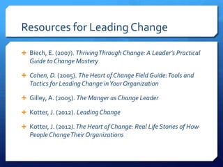 Resources for Leading Change
 Biech, E. (2007). ThrivingThrough Change: A Leader’s Practical
Guide to Change Mastery
 Cohen, D. (2005). The Heart of Change Field Guide:Tools and
Tactics for Leading Change inYour Organization
 Gilley, A. (2005). The Manger as Change Leader
 Kotter, J. (2012). Leading Change
 Kotter, J. (2012).The Heart of Change: Real Life Stories of How
People ChangeTheir Organizations
 