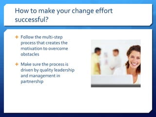 How to make your change effort
successful?
 Follow the multi-step
process that creates the
motivation to overcome
obstacles
 Make sure the process is
driven by quality leadership
and management in
partnership
 