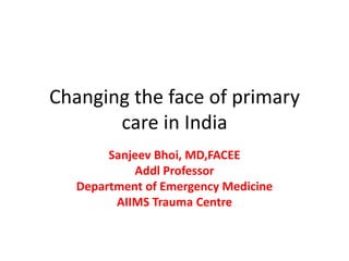 Changing the face of primary
care in India
Sanjeev Bhoi, MD,FACEE
Addl Professor
Department of Emergency Medicine
AIIMS Trauma Centre
 