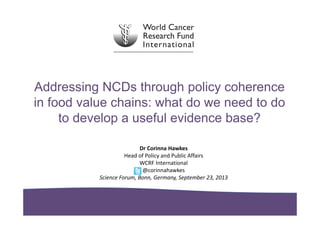 Addressing NCDs through policy coherence
in food value chains: what do we need to do
to develop a useful evidence base?
Dr Corinna Hawkes
Head of Policy and Public Affairs
WCRF International
@corinnahawkes
Science Forum, Bonn, Germany, September 23, 2013
 