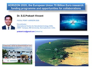 HORIZON 2020, the European Union 70 Billion Euro research
funding programme and opportunities for collaborations
Dr. S.G.Prakash Vincent
FOCAL POINT- HORIZON 2020
Co-ordinator,
International Centre for Nanobiotechnology (ICN),
CMST Campus, MS University, Kannyakumari, India.
prakash.icn@gmail.com (linked in)
 