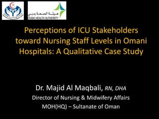 Perceptions of ICU Stakeholders
toward Nursing Staff Levels in Omani
Hospitals: A Qualitative Case Study
Dr. Majid Al Maqbali, RN, DHA
Director of Nursing & Midwifery Affairs
MOH(HQ) – Sultanate of Oman
 