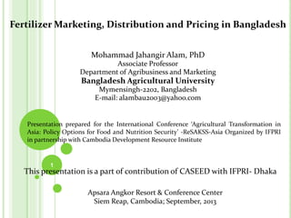 Fertilizer Marketing, Distribution and Pricing in Bangladesh
Mohammad Jahangir Alam, PhD
Associate Professor
Department of Agribusiness and Marketing
Bangladesh Agricultural University
Mymensingh-2202, Bangladesh
E-mail: alambau2003@yahoo.com
Presentation prepared for the International Conference ‘Agricultural Transformation in
Asia: Policy Options for Food and Nutrition Security’ -ReSAKSS-Asia Organized by IFPRI
in partnership with Cambodia Development Resource Institute
1
This presentation is a part of contribution of CASEED with IFPRI- Dhaka
Apsara Angkor Resort & Conference Center
Siem Reap, Cambodia; September, 2013
 