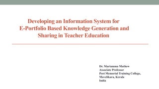 Developing an Information System for
E-Portfolio Based Knowledge Generation and
Sharing in Teacher Education

Dr. Mariamma Mathew
Associate Professor
Peet Memorial Training College,
Mavelikara, Kerala
India

 