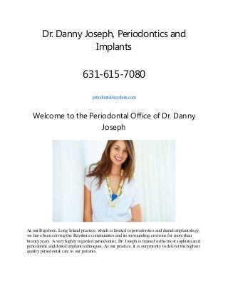 Dr. Danny Joseph, Periodontics and
Implants

631-615-7080
periodontist-bayshore.com

Welcome to the Periodontal Office of Dr. Danny
Joseph

At our Bayshore, Long Island practice, which is limited to periodontics and dental implantology,
we have been serving the Bayshore communities and its surrounding environs for more than
twenty years. A very highly regarded periodontist, Dr. Joseph is trained in the most sophisticated
periodontal and dental implant techniques. At our practice, it is our priority to deliver the highest
quality periodontal care to our patients.

 
