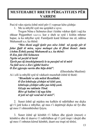MUSTEHABET RRETH PËRGATITJES PËR
VARRIM
Pasi të vdes njeriu është mirë për t’i vepruar këto çështje:
1. Me ia mbyllë sytë me qerpikët e syve.
Tregon Nëna e Selmetes (kur i kishte vdekur djali i saj) ka
shkuar Pejgamberi s.a.v.s. kur e sheh se sytë i kishin mbetur
hapur, ia ka mbyllur sytë. Familjarët kanë lëshuar me zë, ndërsa
Muhamedi a.s. ka thënë:
“Mos thoni asgjë tjetër pos nëse është në pyetje për të
folur fjalë të mira, sepse melaqet çka të flisni thonë: Amin
(Ashtu Është) pastaj Muhamedi a.s. ka thënë:
O Zot, fale Ebi Selmeten
Ngrite në pozitë të lartë
Tjerët pas tij (trashëgimtarë) le ta pasojnë në të mirë
Na falë neve o Zot i gjithë botëve
O Zot zgjeroja varrin dhe bëja dritë”.
(Ehrexhehu Muslimi)
Ai i cili ia mbyllë sytë të vdekurit mustehab është të thotë:
“Bismilahi ve ala mileti Resulilahi.
O Zot lehtësoja çështjet në këtë çast,
lehtësoja çështjet edhe pas këtij çasti.
Gëzoje me takimin Tënd.
Bëre që kalimi i tij nga këtu
të jetë në një vend më të mirë”.
2. Sunet është që mjekra me kafkën të ndërlidhet me diçka
që t’i jetë koka e mbyllur, që mos t’i depërtojë diçka në fyt dhe
që mos t’i shtrembërohet fytyra.
3. Sunet është që këmbët t’i lidhen dhe pjesët (meset) e
këmbëve dhe të duarve t’i ndërlidhen që t’i jetë trupi i drejtë dhe
që mos t’i mbeten kërrul këmbët, duart ose trupi në tërësi.
13

 