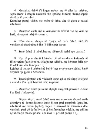4. Mustehab është t’i hiqen rrobat me të cilat ka vdekur,
sepse rrobat i shtojnë nxehtësi dhe i prishet kufoma shumë shpejt
deri kur të pastrohet.
Kuptohet pastaj vishet me rroba të lehta dhe të gjera e pastaj
mbulohet.
5. Mustehab është me u vendosur në krevat ose në vend të
lartë, si respekt ndaj të vdekurit.
6. Nëse shihet shenja të fryrjes në bark është mirë t’i
vendoset diçka të rëndë dhe t’i lidhet për barku.
7. Sunet është të mbulohet me një rrobë, teshë apo qarshaf.
8. Nga të pranishmit kërkohet që në vendin e kufomës të
flitet vetëm fjalë të mira, të kujtohet Allahu, me kërkuar falje për
të vdekurin dhe familjen e tij.
Lejohet të puthet i vdekuri në ballë (mes syve) sepse kështu kanë
vepruar një pjesë e Sehabeve.
9. Trashëgimtarët e të vdekurit duhet që sa më shpejtë të jetë
e mundur t’ia lajnë borxhet nëse ka pasur.
10. Mustehab është që sa më shpejtë vasijetet, porositë të cilat
i ka lënë t’ia kryejnë.
Përpos këtyre mirë është mos me u vonuar shumë rreth
çështjeve të domosdoshme duke filluar prej pastrimit (gusulit),
mbulimit me kefin (qefin), faljen e namazit të xhenazes dhe
varrimit, pasi që definitivisht të konfiromohet vdekja, me qëllim
që xhenazja mos të prishet dhe mos t’i prishet pamja e tij.

14

 