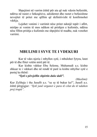 Shpejtimi në varrim është për ata që nuk vdesin befasisht,
ndërsa në rastet e fatkeqësive, adsidentet dhe rastet e befasishme
nevojitet të pritet me qëllim që definitivisht të konfirmohet
vdekja.
Lejohet vonimi i varrimit nëse pritet ndonjë tepër i afërt,
mirëpo ai vonim të mos ndikon në prishjen e kufomës, ndërsa
nëse fillon prishja e kufomës me shpejtësi të madhe, nuk vonohet
varrimi.

MBULIMI I SYVE TE I VDEKURI
Kur të vdes njeriu i mbyllen sytë, i mbulohet fytyra, lutet
për të dhe flitet vetëm mirë për të.
Kur kishte vdekur Ebu Seleme, Muhamedi a.s. kishte
shkuar te i vdekuri dhe në rendë të parë ia kishte mbyllur sytë e
pastaj ka thënë:
“Sytë e përcjellin shpirtin duke dalë”.
(Muslimi)
Kur Zylihaja i tha Jusufit a.s. “sa sy të bukur ke!”, Jusufi a.s.
është përgjigjur: “Sytë janë organet e para të cilat do të ndahen
prej trupit”.

15

 