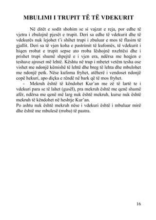 MBULIMI I TRUPIT TË TË VDEKURIT
Në ditët e sodit shohim se si vajzat e reja, por edhe të
vjetra i zbulojnë pjesët e trupit. Deri sa edhe të vdekurit dhe të
vdekurës nuk lejohet t’i shihet trupi i zbuluar e mos të flasim të
gjallit. Deri sa të vjen koha e pastrimit të kufomës, të vdekurit i
hiqen rrobat e trupit sepse ato rroba lëshojnë nxehtësi dhe i
prishet trupi shumë shpejtë e i vjen era, ndërsa me heqjen e
teshave ajroset më lehtë. Kështu në trup i mbetet vetëm tesha ose
vishet me ndonjë këmishë të lehtë dhe breg të lehta dhe mbulohet
me ndonjë petk. Nëse kufoma fryhet, atëherë i vendoset ndonjë
copë hekuri, apo diçka e rëndë në bark që të mos fryhet.
- Mekruh është të këndohet Kur’an me zë të lartë te i
vdekuri para se të lahet (gusël), pra mekruh është me qenë shumë
afër, ndërsa me qenë më larg nuk është mekruh, kurse nuk është
mekruh të këndohet në heshtje Kur’an.
Po ashtu nuk është mekruh nëse i vdekuri është i mbuluar mirë
dhe është me mbulesë (rroba) të pastra.

16

 