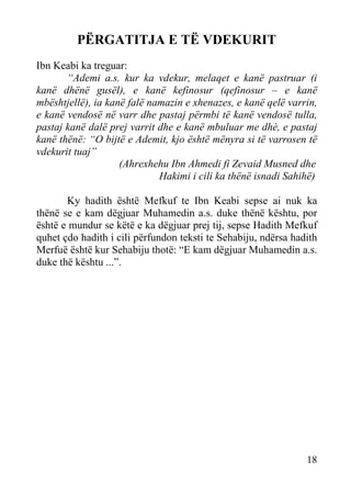 PËRGATITJA E TË VDEKURIT
Ibn Keabi ka treguar:
“Ademi a.s. kur ka vdekur, melaqet e kanë pastruar (i
kanë dhënë gusël), e kanë kefinosur (qefinosur – e kanë
mbështjellë), ia kanë falë namazin e xhenazes, e kanë qelë varrin,
e kanë vendosë në varr dhe pastaj përmbi të kanë vendosë tulla,
pastaj kanë dalë prej varrit dhe e kanë mbuluar me dhè, e pastaj
kanë thënë: “O bijtë e Ademit, kjo është mënyra si të varrosen të
vdekurit tuaj”
(Ahrexhehu Ibn Ahmedi fi Zevaid Musned dhe
Hakimi i cili ka thënë isnadi Sahihë)
Ky hadith është Mefkuf te Ibn Keabi sepse ai nuk ka
thënë se e kam dëgjuar Muhamedin a.s. duke thënë kështu, por
është e mundur se këtë e ka dëgjuar prej tij, sepse Hadith Mefkuf
quhet çdo hadith i cili përfundon teksti te Sehabiju, ndërsa hadith
Merfuë është kur Sehabiju thotë: “E kam dëgjuar Muhamedin a.s.
duke thë kështu ...”.

18

 