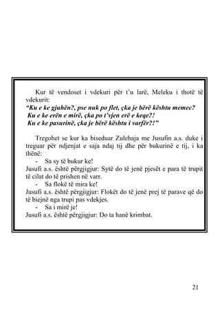 Kur të vendoset i vdekuri për t’u larë, Meleku i thotë të
vdekurit:
“Ku e ke gjuhën?, pse nuk po flet, çka je bërë kështu memec?
Ku e ke erën e mirë, çka po t’vjen erë e keqe?!
Ku e ke pasurinë, çka je bërë kështu i varfër?!”
Tregohet se kur ka biseduar Zulehaja me Jusufin a.s. duke i
treguar për ndjenjat e saja ndaj tij dhe për bukurinë e tij, i ka
thënë:
- Sa sy të bukur ke!
Jusufi a.s. është përgjigjur: Sytë do të jenë pjesët e para të trupit
të cilat do të prishen në varr.
- Sa flokë të mira ke!
Jusufi a.s. është përgjigjur: Flokët do të jenë prej të parave që do
të biejnë nga trupi pas vdekjes.
- Sa i mirë je!
Jusufi a.s. është përgjigjur: Do ta hanë krimbat.

21

 