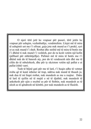 O njeri tërë jetë ke vrapuar për pasuri, tërë jetën ke
vrapuar për ushqim, veshmbathje, vendstrehim. Llojet më të mira
të ushqimit sot me t’i ofruar, goja jote nuk mund as t’i prekë, syri
yt as nuk mund t’i sheh. Rrobat dhe stolitë më të mira të botës me
t’i dhënë ti nuk mund t’i veshësh, por do ta kesh vetëm një kefin
(pëlhurë për mbështjellje). Pallatet më të mira të botës me t’i
dhënë nuk do të banosh aty, por do të vendosesh nën dhè me të
cilën do të mbulohesh, dhe për ty ekziston vetëm një pallat e ai
pallat është varri.
Tash të bëjnë gati për me të larë, t’i heqin edhe të vetmet
rroba që të kanë mbetur në trup, ndërsa nuk mund të thuash jo,
nuk dua të mi hiqni rrobat, nuk mundesh as me u ruajtur. Duke
të larë të sjellin në të majtë e në të djathtë, nuk mundesh të
ankohesh për ujin e nxehtë as për të ftohtin, nuk mundesh as të
ulesh as të qëndrosh në këmbë, por nuk mundesh as të flasësh.

22

 