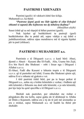 PASTRIMI I XHENAZES
Pastrimi (gusli) i të vdekurit është farz kifaje.
Muhamedi a.s. ka thënë:
“Pastrone (jepni gusl) me Sidr (gjethe të cilat lëshojnë
shkumë si sapuni) dhe kefinosne me dy mbulesa (kefina)”
(Mutefikun alejhi)
Sunet është që sa më shpejtë të bëhet pastrimi (gusli).
- Nuk lejohet që bashkëshorti ta pastrojë (gusl)
bashkëshorten dhe ta prekë atë, sepse vdekja e saj është e
jashtëkurorëzuar, ndërsa sipas mendimeve më të sigurta lejohet
për ta parë (shikuar).

PASTRIMI I MUHAMEDIT a.s.
Pastrimin e të Dërguarit s.a.v.s. e kanë bërë: Abasi,
djemtë e Abasit – Kasumi dhe El-Fadli, Aliu, Usame bin Zejd,
Evs bin Havli dhe Shukrani – robi i liruar nga i Dërguari i
Allahut s.a.v.s.
El-Abasi, Fadli dhe Kasumi e kthenin trupin e të Dërguarit
s.a.v.s. që të pastrohet më lehtë, Usame dhe Shukrani qitnin ujë,
ndërsa Evsi e mbante në gjoksin e vet.
I tërë pastrimi është bërë, por pa ia hequr petkat të
Dërguarit a.s., ashtu siç e kishte këmishën e veshur, i hidhnin ujë
mbi këmishë e fërkonin me dorë mbi këmishë, e jo nën këmishë,
por kjo larje ka qenë specifike e të Dërguari s.a.v.s.
Shehidi nuk pastrohet, por mbulohet me rrobat e
përgjakura dhe me kefin, sepse gjaku do të dëshmojë te Allahu
në Ditën e Kijametit, ndërsa era e tij do të jetë më aromatike se
era e miskut, sepse Muhamedi a.s. në hadith ka thënë për
shehidët:
23

 