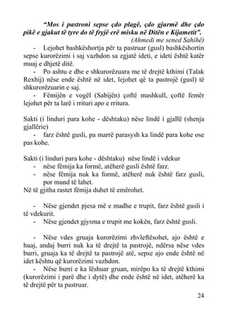 “Mos i pastroni sepse çdo plagë, çdo gjurmë dhe çdo
pikë e gjakut të tyre do të fryjë erë misku në Ditën e Kijametit”.
(Ahmedi me sened Sahihë)
- Lejohet bashkëshortja për ta pastruar (gusl) bashkëshortin
sepse kurorëzimi i saj vazhdon sa zgjatë ideti, e ideti është katër
muaj e dhjetë ditë.
- Po ashtu e dhe e shkurorëzuara me të drejtë kthimi (Talak
Rexhij) nëse ende është në idet, lejohet që ta pastrojë (gusl) të
shkurorëzuarin e saj.
- Fëmijën e vogël (Sabijën) çoftë mashkull, çoftë femër
lejohet për ta larë i rrituri apo e rritura.
Sakti (i linduri para kohe - dështaku) nëse lindë i gjallë (shenja
gjallërie)
- farz është gusli, pa marrë parasysh ka lindë para kohe ose
pas kohe.
Sakti (i linduri para kohe - dështaku) nëse lindë i vdekur
- nëse fëmija ka formë, atëherë gusli është farz.
- nëse fëmija nuk ka formë, atëherë nuk është farz gusli,
por mund të lahet.
Në të gjitha rastet fëmija duhet të emërohet.
- Nëse gjendet pjesa më e madhe e trupit, farz është gusli i
të vdekurit.
- Nëse gjendet gjysma e trupit me kokën, farz është gusli.
- Nëse vdes gruaja kurorëzimi zhvleftësohet, ajo është e
huaj, andaj burri nuk ka të drejtë ta pastrojë, ndërsa nëse vdes
burri, gruaja ka të drejtë ta pastrojë atë, sepse ajo ende është në
idet kështu që kurorëzimi vazhdon.
- Nëse burri e ka lëshuar gruan, mirëpo ka të drejtë kthimi
(kurorëzimi i parë dhe i dytë) dhe ende është në idet, atëherë ka
të drejtë për ta pastruar.
24

 