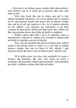 - Nëse burri e ka lëshuar gruan, mirëpo është shkurorëzimi i
tretë (BAIN), nuk ka të drejtë për ta pastruar edhe nëse ende
është në idet.
- Nëse vdes femër dhe nuk ka femra tjera për ta larë,
atëherë mashkulli (Muhrim) i cili e ka të ndaluar për t’u martuar
me të i jep tejemum fytyrës dhe duarve deri në bërryla, mirëpo
nëse nuk ka në atë mes muhrim (i cili e ka të ndaluar martesën
me të), atëherë i jep tejemum, por tejemumin ia jep duke
vendosur në duar dorëza, harrën apo diçka tjetër dhe i mbyll sytë
dhe i jep tejemum duarve deri diçka më thellë se shuplakat.
- Kështu vepron edhe burri i saj (i të vdekurës), sepse ai
konsiderohet i huaj për të, mirëpo ai ka të drejtë ta shikojë edhe
më thellë se shuplakat, pra deri në bërryla.
- Nëse vdes një mashkull dhe nuk ka meshkuj tjerë, atëherë
mund ta lajë ndonjë femër (e vjetër f.v.) e cila nuk ka ndjenja
martese, mirëpo nëse nuk ka femra të tilla, atëherë i epet
tejemum fytyrës dhe duarve deri në bërryla duke i mbyllur sytë.
Në të gjitha rastet, pra nëse vdes mashkulli në mesin e
femrave dhe pastrohet, dhe nëse vdes femra në mesin e
meshkujve dhe pastrohet, atëherë gusli (pastrimi i tyre) pranohet,
pra është i vlefshëm, mirëpo është bërë një mëkat.

25

 