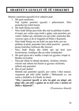 SHARTET E GUSULIT TË TË VDEKURIT
Shartet e pastrimit (gusulit) të të vdekurit janë:
1. Me qenë musliman.
Nuk lejohet pastrimi (gusuli) i pabesimtarit. Nëse
pastrohet kjo është haram.
2. Me lindë fëmija me kohë.
- Nëse lindë fëmija para kohe dhe nuk ka përbërje të plotë
të trupit, por vetëm copa mishi e gjaku, nuk pastrohet, por
vetëm i hidhet ujë, mbulohet me një rrobë, emërtohet dhe
varroset sepse ai do të ringjallet në Ditën e Kijametit.
- Nëse lindë fëmija ose me kohë ose para kohe, por me
përbërje të plotë, pastrohet (farz është pastrimi – gusuli),
pastaj emërohet, kefinoset dhe farroset.
- Nëse lindë fëmija dhe klithë apo një herë merr
frymëmarrje, trashëgon dhe po ashtu trashëgohet.
3. Me qenë pjesa më e madhe e trupit ose gjysma e trupit së
Bashku me kokën:
- Nëse për shkak të ndonjë aksidenti, vërshime, tërmeti,
rrëzimi nuk mbetet më shumë se gjysma e kufomës,
atëherë nuk pastrohet.
4. Mos të jetë shehid.
Shehidi nuk pastrohet (gusël), por vetëm i falet namazi.
Argument për këtë është hadithi i Muhamedit a.s. me
rastin e shehidëve të Uhudit, ku thotë:
“Mos i pastroni (gusël) se nëse ka gjak ose plagë, çdo
plagë dhe çdo pikë e gjakut do ta ketë erën e miskut në
Ditën e Kijametit”.
(Transmeton Ahmedi)

26

 