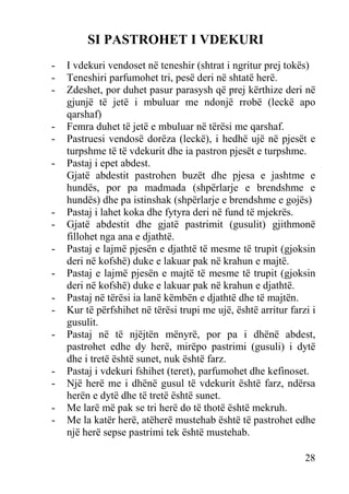SI PASTROHET I VDEKURI
-

-

-

-

I vdekuri vendoset në teneshir (shtrat i ngritur prej tokës)
Teneshiri parfumohet tri, pesë deri në shtatë herë.
Zdeshet, por duhet pasur parasysh që prej kërthize deri në
gjunjë të jetë i mbuluar me ndonjë rrobë (leckë apo
qarshaf)
Femra duhet të jetë e mbuluar në tërësi me qarshaf.
Pastruesi vendosë dorëza (leckë), i hedhë ujë në pjesët e
turpshme të të vdekurit dhe ia pastron pjesët e turpshme.
Pastaj i epet abdest.
Gjatë abdestit pastrohen buzët dhe pjesa e jashtme e
hundës, por pa madmada (shpërlarje e brendshme e
hundës) dhe pa istinshak (shpërlarje e brendshme e gojës)
Pastaj i lahet koka dhe fytyra deri në fund të mjekrës.
Gjatë abdestit dhe gjatë pastrimit (gusulit) gjithmonë
fillohet nga ana e djathtë.
Pastaj e lajmë pjesën e djathtë të mesme të trupit (gjoksin
deri në kofshë) duke e lakuar pak në krahun e majtë.
Pastaj e lajmë pjesën e majtë të mesme të trupit (gjoksin
deri në kofshë) duke e lakuar pak në krahun e djathtë.
Pastaj në tërësi ia lanë këmbën e djathtë dhe të majtën.
Kur të përfshihet në tërësi trupi me ujë, është arritur farzi i
gusulit.
Pastaj në të njëjtën mënyrë, por pa i dhënë abdest,
pastrohet edhe dy herë, mirëpo pastrimi (gusuli) i dytë
dhe i tretë është sunet, nuk është farz.
Pastaj i vdekuri fshihet (teret), parfumohet dhe kefinoset.
Një herë me i dhënë gusul të vdekurit është farz, ndërsa
herën e dytë dhe të tretë është sunet.
Me larë më pak se tri herë do të thotë është mekruh.
Me la katër herë, atëherë mustehab është të pastrohet edhe
një herë sepse pastrimi tek është mustehab.
28

 