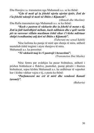 Ebu Hurejra r.a. transmeton nga Muhamedi a.s. se ka thënë:
“Çdo të metë që ia fshehë njeriu njeriut tjetër, Zoti do
t’ia fshehë ndonjë të metë në Ditën e Kijametit”.
(Ahmedi dhe Muslimi)
Ebu Rafiu transmeton nga Muhamedi a.s. se ka thënë:
“Kush e pastron të vdekurin dhe ia fshehë të metat e tij,
Zoti ia falë katërdhjetë mëkate, kush ndihmon dhe e qelë varrin
për ta varrosur vëllain musliman është sikur t’i kishe ndërtuar
shtëpi (vendbanim) atij deri në Ditën e Kijametit”.
(Taberani me sened Sahih)
Nëse kufoma ka pamje të mirë apo shenja të mira, atëherë
mustehab është tregimi i atyre shenjave të mira.
Muhamedi a.s. ka porositur:
“Të vdekurit tuaj le t’i pastrojë i besueshmi”.
(Transmeton Ibni Maxhe)
Nëse femra par avdekjes ka pasur bishtaleca, atëherë i
prishen bishtalecat e flokëve, pastrohet, pastaj përsëri i thurren
bishtalecat, sepse kështu Muhamedi a.s. ka urdhëruar të veprohet
kur i kishte vdekur vajza e tij, e pasta ka thënë:
“Parfumoseni me erë të mirë dhe vendosni Kanutë
(aromë)”.
(Buhariu)

30

 