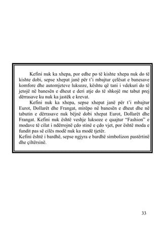 Kefini nuk ka xhepa, por edhe po të kishte xhepa nuk do të
kishte dobi, sepse xhepat janë për t’i mbajtur çelësat e banesave
komfore dhe automjeteve luksoze, kështu që tani i vdekuri do të
jetojë në banesën e dheut e deri atje do të shkojë me tabut prej
dërrasave ku nuk ka jastëk e krevat.
Kefini nuk ka xhepa, sepse xhepat janë për t’i mbajtur
Eurot, Dollarët dhe Frangat, mirëpo në banesën e dheut dhe në
tabutin e dërrasave nuk bëjnë dobi xhepat Eurot, Dollarët dhe
Frangat. Kefini nuk është veshje luksoze e quajtur “Fashion” e
modave të cilat i ndërrojnë çdo stinë e çdo vjet, por është moda e
fundit pas së cilës modë nuk ka modë tjetër.
Kefini është i bardhë, sepse ngjyra e bardhë simbolizon pastërtinë
dhe çiltërsinë.

33

 