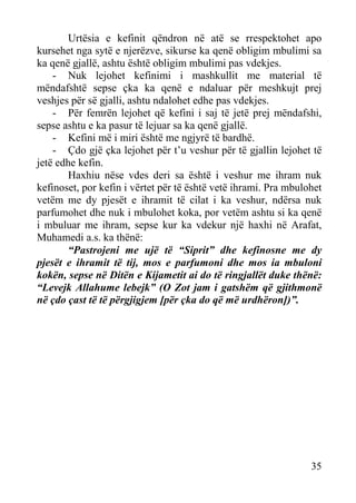 Urtësia e kefinit qëndron në atë se rrespektohet apo
kursehet nga sytë e njerëzve, sikurse ka qenë obligim mbulimi sa
ka qenë gjallë, ashtu është obligim mbulimi pas vdekjes.
- Nuk lejohet kefinimi i mashkullit me material të
mëndafshtë sepse çka ka qenë e ndaluar për meshkujt prej
veshjes për së gjalli, ashtu ndalohet edhe pas vdekjes.
- Për femrën lejohet që kefini i saj të jetë prej mëndafshi,
sepse ashtu e ka pasur të lejuar sa ka qenë gjallë.
- Kefini më i miri është me ngjyrë të bardhë.
- Çdo gjë çka lejohet për t’u veshur për të gjallin lejohet të
jetë edhe kefin.
Haxhiu nëse vdes deri sa është i veshur me ihram nuk
kefinoset, por kefin i vërtet për të është vetë ihrami. Pra mbulohet
vetëm me dy pjesët e ihramit të cilat i ka veshur, ndërsa nuk
parfumohet dhe nuk i mbulohet koka, por vetëm ashtu si ka qenë
i mbuluar me ihram, sepse kur ka vdekur një haxhi në Arafat,
Muhamedi a.s. ka thënë:
“Pastrojeni me ujë të “Siprit” dhe kefinosne me dy
pjesët e ihramit të tij, mos e parfumoni dhe mos ia mbuloni
kokën, sepse në Ditën e Kijametit ai do të ringjallët duke thënë:
“Levejk Allahume lebejk” (O Zot jam i gatshëm që gjithmonë
në çdo çast të të përgjigjem [për çka do që më urdhëron])”.

35

 