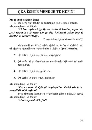 ÇKA ËSHTË MENDUB TE KEFINI
Mendubet e kefinit janë:
1. Me qenë prej lëndës së pambukut dhe të jetë i bardhë.
Muhamedi a.s. ka thënë:
“Vishuni (për së gjalli) me tesha të bardha, sepse ato
janë teshat më të mira për ju dhe kefinosni ashtu (me të
bardhë) të vdekurit tuaj”.
(Transmetojnë pesë Koleksionuesit)
Muhamedi a.s. është mbështjellë me kefin të përbërë prej
tri pjesëve nga pëlhura e pambukut Sulejhan ( prej Jemenit).
2. Që kefini të jetë më shumë se një pjesë.
3. Që kefini të parfumohet me numër tek (një herë, tri herë,
pesë herë).
4. Që kefini të jetë me pjesë tek.
5. Që kefini të jetë i rregulluar mirë.
Muhamedi a.s. ka thënë:
“Kush e merr përsipër për ta përgatitur të vdekurin le ta
rregullojë mirë kefinin”.
Të gjithë janë pajtuar se të tepruarit është e ndaluar, sepse
Muhamedi a.s. ka thënë:
“Mos e teproni në kefin”.

36

 