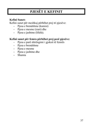 PJESËT E KEFINIT
Kefini Sunet:
Kefini sunet për meshkuj përbëhet prej tri pjesëve:
- Pjesa e brendshme (kamisi)
- Pjesa e mesme (izari) dhe
- Pjesa e jashtme (lifafa).
Kefini sunet për femra përbëhet prej pesë pjesëve:
- Pjesa e parë shtrëngimi i gjoksit të femrës
- Pjesa e brendshme
- Pjesa e mesme
- Pjesa e jashtme dhe
- Shamia

37

 