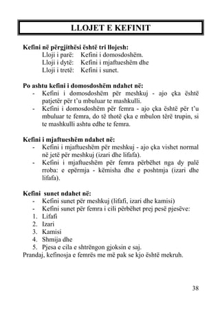 LLOJET E KEFINIT
Kefini në përgjithësi është tri llojesh:
Lloji i parë: Kefini i domosdoshëm.
Lloji i dytë: Kefini i mjaftueshëm dhe
Lloji i tretë: Kefini i sunet.
Po ashtu kefini i domosdoshëm ndahet në:
- Kefini i domosdoshëm për meshkuj - ajo çka është
patjetër për t’u mbuluar te mashkulli.
- Kefini i domosdoshëm për femra - ajo çka është për t’u
mbuluar te femra, do të thotë çka e mbulon tërë trupin, si
te mashkulli ashtu edhe te femra.
Kefini i mjaftueshëm ndahet në:
- Kefini i mjaftueshëm për meshkuj - ajo çka vishet normal
në jetë për meshkuj (izari dhe lifafa).
- Kefini i mjaftueshëm për femra përbëhet nga dy palë
rroba: e epërmja - këmisha dhe e poshtmja (izari dhe
lifafa).
Kefini sunet ndahet në:
- Kefini sunet për meshkuj (lifafi, izari dhe kamisi)
- Kefini sunet për femra i cili përbëhet prej pesë pjesëve:
1. Lifafi
2. Izari
3. Kamisi
4. Shmija dhe
5. Pjesa e cila e shtrëngon gjoksin e saj.
Prandaj, kefinosja e femrës me më pak se kjo është mekruh.

38

 