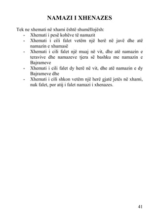 NAMAZI I XHENAZES
Tek ne xhemati në xhami është shumëllojësh:
- Xhemati i pesë kohëve të namazit
- Xhemati i cili falet vetëm një herë në javë dhe atë
namazin e xhumasë
- Xhemati i cili falet një muaj në vit, dhe atë namazin e
teravive dhe namazeve tjera së bashku me namazin e
Bajrameve
- Xhemati i cili falet dy herë në vit, dhe atë namazin e dy
Bajrameve dhe
- Xhemati i cili shkon vetëm një herë gjatë jetës në xhami,
nuk falet, por atij i falet namazi i xhenazes.

41

 