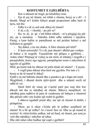 KOSTUMET E GJELBËRTA
Kur u takuam në rrugë, po këndohej ezan.
- Eja të çoj në xhami, sot është e xhuma, besoj se e di! – I
thashë. Meqë m’i kishte kthyer prapë propozimet edhe herë të
tjera, më tha:
- Edhe ti e di se unë nuk shkoj në xhami!
- E di, e di, - i thashë, - po për se?
- Ku ta di, ja që s’më bëhet mbarë, - m’u përgjigj aty për
aty, pa u menduar. – Ndoshta është edhe ndikimi i mjedisit.
Pastaj, e kam hallin te pantallonat se më prishet hekuri e më
hollohen te gjunjët!
- Siç duket, e ke me shaka. A lihet xhamia për këtë?
- E kam seriozisht! Ti e di, jam shumë i dhënë pas veshjes
së bukur e të rregullt. Veçanërisht më pëlqen e gjelbërta ...
Ashtu ishte! Përpiqej të vishej sa më mirë, të mbahej i rregullt e i
paraqitshëm, kurse nga ngjyrat, parapëlqente tonet e ndryshme të
ngjyrës së gjelbër.
Mirë, po kurrë nuk ke shkuar në jetën tënde në xhami? – E pyeta.
- I vogël pata shkuar disa herë me gjyshin. Por tani s’e
besoj se do të mund të shkoj!
Fjalët e tij më habitën shumë dhe u pendova që e hapa atë temë.
Megjithatë, i dhamë dorën njëri-tjetrit dhe u ndamë secili në
udhë të vet.
Qenë bërë dy muaj që s’qemë parë pas asaj dite kur
dikush më tha se ndodhej në xhami. Shkova menjëherë. Ai
ndodhej para radhëve të para të vendosura në bahçen e xhamisë
dhe përsëri mbi vete kishte një rrobë të gjelbër.
I shkova ngadalë pranë dhe, me një zë shumë të dobët, i
pëshpërita:
- More, po ti sikur s’kishe për të ardhur asnjëherë në
xhami! Si u bë që erdhe? Ai s’nxori fare zë. Dhe as që mund të
nxirrte! Ai vërtet kishte ardhur, më në fund, në xhami, por ama jo
vetë dhe ndodhej i mbyllur në tabut.
Dhe mbi tabut ishte hedhur një copë e gjelbërt!
42

 
