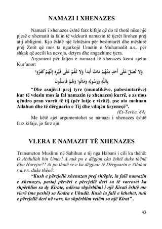NAMAZI I XHENAZES
Namazi i xhenazes është farz kifaje që do të thotë nëse një
pjesë e xhematit ia falin të vdekurit namazin të tjerët lirohen prej
atij obligimi. Kjo është një lehtësim për besimtarët dhe mëshirë
prej Zotit që mos ta ngarkojë Umetin e Muhamedit a.s., për
shkak që secili ka nevoja, detyra dhe angazhime tjera.
Argument për faljen e namazit të xhenazes kemi ajetin
Kur’anor:

‫وﻻ ﺗُﺼﻞ ﻋﻠَﻰ أَﺣﺪ ﻣ ْﻨـﻬﻢ ﻣﺎت أَﺑَﺪاً وﻻ ﺗَـﻘﻢ ﻋﻠَﻰ ﻗَـ ْﺒﺮﻩِ إِﻧﱠﻬﻢ ﻛﻔﺮوا‬
َ َ ُْ ِ ٍَ َ ‫َ َ ﱢ‬
َ ُْ َ
ََُ ْ ُ‫ِ ـ‬
‫ﺑِﺎﻟﻠﱠﻪ ورﺳﻮﻟِﻪ وﻣﺎﺗُﻮا وﻫﻢ ﻓَﺎﺳﻘﻮن‬
َ ُ ِ ْ ُ َ ََ ِ ُ ََ ِ

“Dhe asnjërit prej tyre (munafikëve, pabesimtarëve)
kur të vdesin mos ia fal namazin (e xhenazes) kurrë, e as mos
qëndro pran varrit të tij (për lutje e vizitë), pse ata mohuan
Allahun dhe të dërguarin e Tij dhe vdiqën kryeneçë”.
(Et-Tevbe, 84)
Me këtë ajet argumentohet se namazi i xhenazes është
farz kifaje, jo farz ajn.

VLERA E NAMAZIT TË XHENAZES
Transmeton Muslimi në Sahihun e tij nga Habani i cili ka thënë:
O Abdullah bin Umer! A nuk po e dëgjon çka është duke thënë
Ebu Hurejre?! Ai po thotë se e ka dëgjuar të Dërguarin e Allahut
s.a.v.s. duke thënë:
“Kush e përcjellë xhenazen prej shtëpie, ia falë namazin
e xhenazes, pastaj përsëri e përcjellë deri sa të varroset ka
shpërblim sa dy Kirate, ndërsa shpërblimi i një Kirati është me
vlerë (me peshë) sa Kodra e Uhudit. Kush ia falë e kthehet, nuk
e përcjellë deri në varr, ka shpërblim vetëm sa një Kirat” .
43

 