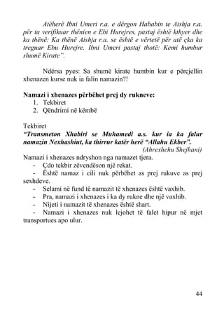 Atëherë Ibni Umeri r.a. e dërgon Hababin te Aishja r.a.
për ta verifikuar thënien e Ebi Hurejres, pastaj është kthyer dhe
ka thënë: Ka thënë Aishja r.a. se është e vërtetë për atë çka ka
treguar Ebu Hurejre. Ibni Umeri pastaj thotë: Kemi humbur
shumë Kirate”.
Ndërsa pyes: Sa shumë kirate humbin kur e përcjellin
xhenazen kurse nuk ia falin namazin?!
Namazi i xhenazes përbëhet prej dy rukneve:
1. Tekbiret
2. Qëndrimi në këmbë
Tekbiret
“Transmeton Xhabiri se Muhamedi a.s. kur ia ka falur
namazin Nexhashiut, ka thirrur katër herë “Allahu Ekber”.
(Ahrexhehu Shejhani)
Namazi i xhenazes ndryshon nga namazet tjera.
- Çdo tekbir zëvendëson një rekat.
- Është namaz i cili nuk përbëhet as prej rukuve as prej
sexhdeve.
- Selami në fund të namazit të xhenazes është vaxhib.
- Pra, namazi i xhenazes i ka dy rukne dhe një vaxhib.
- Nijeti i namazit të xhenazes është shart.
- Namazi i xhenazes nuk lejohet të falet hipur në mjet
transportues apo ulur.

44

 