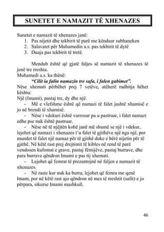 SUNETET E NAMAZIT TË XHENAZES
Sunetet e namazit të xhenazes janë:
1. Pas nijetit dhe tekbirit të parë me kënduar subhaneken
2. Salavatet për Muhamedin a.s. pas tekbirit të dytë
3. Duaja pas tekbirit të tretë.
Mendub është që gjatë faljes së namazit të xhenazes të
jenë tre rreshta.
Muhamedi a.s. ka thënë:
“Cilit ia falin namazin tre safa, i falen gabimet”.
Nëse xhemati përbëhet prej 7 vetëve, atëherë radhitja bëhet
kështu:
Një (Imami), pastaj tre, dy dhe një.
- Më e vlefshme është që namazi të falet jashtë xhamisë e
jo në brendi të xhamisë.
- Nëse i vdekuri është varrosur pa u pastruar, i falet namazi
edhe pse nuk është pastruar.
- Nëse në të njëjtën kohë janë më shumë se një i vdekur,
lejohet që namazi i xhenazes t’u falet të gjithëve një nga një, por
mundet të falet një namaz për të gjithë duke e bërë nijetin për të
gjithë. Në këtë rast prej drejtimit të kibles në rend të parë
vendosen kufomat e grave, pastaj fëmijëve, pastaj burrave, dhe
para burrave qëndron Imami e pas tij xhemati.
- Lejohet që femrat të prezantojnë në faljen e namazit të
xhenazes.
- Në raste kur nuk ka burra, lejohet që femra me qenë
Imam, por në këtë rast ajo qëndron në mes të rreshtit (safit) e jo
përpara, sikurse Imami mashkull.

46

 