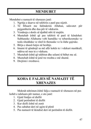 MENDUBET
Mendubet e namazit të xhenazes janë:
1. Ngritja e duarve në tekbirin e parë pas nijetit.
2. Të filluarit me falënderim Allahun, salavatet për
pejgamberin dhe dua për të vdekurin.
3. Vendosja e dorës së djathtë mbi të majtën.
4. Mustehab është që pas tekbirit të parë të këndohet:
Subhaneke Allahume vebi hamdike ve tebarekesmuke ve
teala xhedduke ve xhel-le thenauke ve la ilahe gajruke.
5. Bërja e duasë-lutjes në heshtje.
6. Imami të qëndrojë sa më afër kokës te i vdekuri mashkull,
ndërsa në mes te e vdekura.
7. Mustehab është që tekbirat dhe selami të bëhet me zë.
8. Mustehab është të jenë tre rreshta e më shumë.
9. Drejtimi i rreshtave.

KOHA E FALJES SË NAMAZIT TË
XHENAZES
Mekruh tehrimen është falja e namazit të xhenazes në pes
kohët e ndaluara për namaz, e ato janë:
1. Gjatë lindjes së diellit
2. Gjatë perëndimi të diellit
3. Kur dielli është në zenit
4. Pas sabahut deri në agim të plotë
5. Pas namazit të ikindisë deri në perëndim të diellit.

47

 