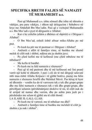 SPECIFIKA RRETH FALJES SË NAMAZIT
TË MUHAMEDIT a.s.
Pasi që Muhamedi a.s. ishte sëmurë dhe ishte në shtratin e
vdekjes, pra para vdekjes, i shkon një delegacion i Sehabeve në
krye me Abdullah Ibn Mes’udin. Pasi që e vizitojnë Muhamedin
a.s. Ibn Mes’udi e pyet të dërguarin e Allahut:
- Kur e ke exhelin (afatin e dhënies së shpirtit) o i Dërguar i
Allahut?
- O Ibn Mes’ud, exheli është afruar miku-Allahu po më
pret.
- Po kush ka për me të pastruar o i Dërguar i Allahut?
- Anëtarët e afërt të familjes sime, së bashku me shumë
melek të cilët nuk i shihni, ndërsa ata ju shohin juve.
- Po çfarë kefini me të kefinosë (me çfarë mbulese me të
mbuluar)?
- Me kefin të bardhë.
- Po kush me ta falë namazin e xhenazes?
- Pasi që të më pastroni dhe të më kefinosni më lini pranë
varrit një kohë të shkurtër. I pari i cili do të më dërgojë salavatë
mbi mua është Allahu Krijuesi i të gjithë botëve, pastaj ma falin
namazin e xhenazes Israfili dhe Melekul Mevti. Pas kësaj të hyni
në dhomën – vendin ku do të varrosem tek e tek dhe grupe-grupe
dhe ma falni namazin e xhenazes tek e tek dhe grupe-grupe, dhe
përcilljani selamin (përshëndetjen) shokëve të mi, të cilët nuk do
të arrijnë në namaz dhe varrim, dhe po ashtu para jush po i
përshëndes me selam të gjithë ata të cilët thonë:
LA ILAHE IL-LALL-LLAH.
- Po kush me të varrosë, me të mbuluar me dhè?
- Anëtarët e familjes time së bashku me melekët të cilët ju
shohin e ju nuk i shihni”.

48

 