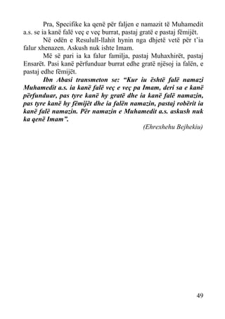 Pra, Specifike ka qenë për faljen e namazit të Muhamedit
a.s. se ia kanë falë veç e veç burrat, pastaj gratë e pastaj fëmijët.
Në odën e Resulull-llahit hynin nga dhjetë vetë për t’ia
falur xhenazen. Askush nuk ishte Imam.
Më së pari ia ka falur familja, pastaj Muhaxhirët, pastaj
Ensarët. Pasi kanë përfunduar burrat edhe gratë njësoj ia falën, e
pastaj edhe fëmijët.
Ibn Abasi transmeton se: “Kur iu është falë namazi
Muhamedit a.s. ia kanë falë veç e veç pa Imam, deri sa e kanë
përfunduar, pas tyre kanë hy gratë dhe ia kanë falë namazin,
pas tyre kanë hy fëmijët dhe ia falën namazin, pastaj robërit ia
kanë falë namazin. Për namazin e Muhamedit a.s. askush nuk
ka qenë Imam”.
(Ehrexhehu Bejhekiu)

49

 