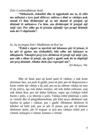 Zoti i Lartëmadhëruar thotë:
“Mëkatarët, Jehuditë dhe të ngjashmit me ta, të cilët
me mëkatet e tyre janë dëfryer, ndërsa e dinë se vdekjes nuk
mund t’i ikin dëshirojnë që sa më shumë të jetojnë, që
dënimit të mëkateve t’u ikin, ata dëshirojnë të jetojnë një
mijë vjet. Por edhe po të jetonin njëmijë vjet prapë dënimit
nuk do t’i shpëtonin”.

Ja, siç na tregon Zoti i Madhëruar në Kur’an:
“Është e sigurt se njerëzit më lakmues për të jetuar, ti
ke për të gjetur ata (Jehuditë), bile edhe më lakmues se
idhujtarët. Ndonjëri prej tyre dëshiron të jetojë një mijë vjet,
por edh e sikur të jetojë, ajo (jetë e gjatë) nuk do ta shpëtojë
atë prej dënimit. Allahu sheh çka veprojnë ata”.
(El-Bekare, 96)

Dhe në fund, pasi që kemi qenë të vdekur, e nuk kemi
ekzistuar fare, sot jemi të gjallë, jemi në jetë, por në dispozicion e
kemi vetëm një vdekje e dy jetë, pra na ka mbetur vdekja në mes
të dy jetëve, ajo nuk duhet urrejtur, atë nuk duhet refuzuar, asaj
nuk duhet ikur, por atë duhet kërkuar, sepse ajo (vdekja) është
burim i jetës, e jo shterrje e jetës. Vdekja është pikënisje e jetës
se vërtetë dhe të përgjithmonshme, për këtë arsye dëshmori nuk
lejohet të quhet i vdekur, por i gjallë. Dëshmori dëshiron të
kthehet në këtë jetë, por jo për të jetuar, por për të kërkuar
dëshmori tjetër, për të treguar se jeta pas vdekjes është jetë e
vërtetë, kënaqësi e vërtetë, lumturi e vërtetë.

5

 