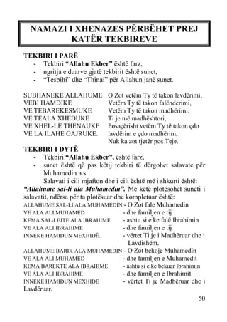 NAMAZI I XHENAZES PËRBËHET PREJ
KATËR TEKBIREVE
TEKBIRI I PARË
- Tekbiri “Allahu Ekber” është farz,
- ngritja e duarve gjatë tekbirit është sunet,
- “Tesbihi” dhe “Thinai” për Allahun janë sunet.
SUBHANEKE ALLAHUME
VEBI HAMDIKE
VE TEBAREKESMUKE
VE TEALA XHEDUKE
VE XHEL-LE THENAUKE
VE LA ILAHE GAJRUKE.

O Zot vetëm Ty të takon lavdërimi,
Vetëm Ty të takon falënderimi,
Vetëm Ty të takon madhërimi,
Ti je më madhështori,
Posaçërisht vetëm Ty të takon çdo
lavdërim e çdo madhërim,
Nuk ka zot tjetër pos Teje.

TEKBIRI I DYTË
- Tekbiri “Allahu Ekber”, është farz,
- sunet është që pas këtij tekbiri të dërgohet salavate për
Muhamedin a.s.
Salavati i cili mjafton dhe i cili është më i shkurti është:
“Allahume sal-li ala Muhamedin”. Me këtë plotësohet suneti i
salavatit, ndërsa për ta plotësuar dhe kompletuar është:
ALLAHUME SAL-LI ALA MUHAMEDIN - O Zot fale Muhamedin
VE ALA ALI MUHAMED
- dhe familjen e tij
KEMA SAL-LEJTE ALA IBRAHIME
- ashtu si e ke falë Ibrahimin
VE ALA ALI IBRAHIME
- dhe familjen e tij
INNEKE HAMIDUN MEXHIDË.
- vërtet Ti je i Madhëruar dhe i
Lavdishëm.
ALLAHUME BARIK ALA MUHAMEDIN - O Zot bekoje Muhamedin
VE ALA ALI MUHAMED
- dhe familjen e Muhamedit
KEMA BAREKTE ALA IBRAHIME
- ashtu si e ke bekuar Ibrahimin
VE ALA ALI IBRAHIME
- dhe familjen e Ibrahimit
INNEKE HAMIDUN MEXHIDË
- vërtet Ti je Madhëruar dhe i
Lavdëruar.
50

 