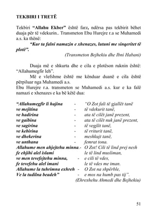 TEKBIRI I TRETË
Tekbiri “Allahu Ekber” është farz, ndërsa pas tekbirit bëhet
duaja për të vdekurin.. Transmeton Ebu Hurejre r.a se Muhamedi
a.s. ka thënë:
“Kur ta falni namazin e xhenazes, lutuni me sinqeritet të
plotë”.
(Transmeton Bejhekiu dhe Ibni Habani)
Duaja më e shkurta dhe e cila e plotëson ruknin është:
“Allahumegfir leh”.
Më e vlefshme është me kënduar duanë e cila është
përpiluar nga Muhamedi a.s.
Ebu Hurejre r.a. transmeton se Muhamedi a.s. kur e ka falë
namazi e xhenazes e ka bë këtë dua:
“Allahumegfir li hajina
“O Zot fali të gjallët tanë
ve mejitina
të vdekurit tanë,
ve hadirina
ata të cilët janë prezent,
ve gaibina
ata të cilët nuk janë prezent,
ve sagirina
të vegjlit tanë,
ve kebirina
të rriturit tanë,
ve dhekerina
meshkujt tanë,
ve unthana
femrat tona.
Allahume men ahjejtehu minna.- O Zot! Cili të lind prej nesh
fe ehjihi alel islami
le të lind musliman,
ve men tevefejtehu minna,
- e cili të vdes,
fe tevefehu alel imani
le të vdes me iman.
Allahume la tuhrimna exhreh - O Zot na shpërble,
Ve la tudilna beadeh”
- e mos na humb pas tij”.
(Ehrexhehu Ahmedi dhe Bejhekiu)

51

 