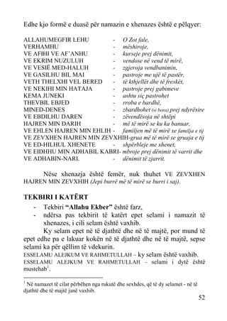 Edhe kjo formë e duasë për namazin e xhenazes është e pëlqyer:
ALLAHUMEGFIR LEHU
- O Zot fale,
VERHAMHU
- mëshiroje,
VE AFIHI VE AF’ANHU
- kurseje prej dënimit,
VE EKRIM NUZULUH
- vendose në vend të mirë,
VE VESIË MED-HALUH
- zgjeroja vendbanimin,
VE GASILHU BIL MAI
- pastroje me ujë të pastër,
VETH THELXHI VEL BERED
- të kthjellët dhe të freskët,
VE NEKIHI MIN HATAJA
- pastroje prej gabimeve
KEMA JUNEKI
- ashtu siç pastrohet
THEVBIL EBJED
- rroba e bardhë,
MINED-DENES
- zbardhohet (si bora) prej ndyrësire
VE EBDILHU DAREN
- zëvendësoja në shtëpi
HAJREN MIN DARIH
- më të mirë se ku ka banuar,
VE EHLEN HAJREN MIN EHLIH - familjen më të mirë se familja e tij
VE ZEVXHEN HAJREN MIN ZEVXHIH-grua më të mirë se gruaja e tij
VE ED-HILHUL XHENETE
- shpërbleje me xhenet,
VE EIDHHU MIN ADHABIL KABRI- mbroje prej dënimit të varrit dhe
VE ADHABIN-NARI.
- dënimit të zjarrit.

Nëse xhenazja është femër, nuk thuhet VE ZEVXHEN
HAJREN MIN ZEVXHIH (Jepi burrë më të mirë se burri i saj).

TEKBIRI I KATËRT
- Tekbiri “Allahu Ekber” është farz,
- ndërsa pas tekbirit të katërt epet selami i namazit të
xhenazes, i cili selam është vaxhib.
Ky selam epet në të djathtë dhe në të majtë, por mund të
epet edhe pa e lakuar kokën në të djathtë dhe në të majtë, sepse
selami ka për qëllim të vdekurin.
ESSELAMU ALEJKUM VE RAHMETULLAH – ky selam është vaxhib.
ESSELAMU ALEJKUM VE RAHMETULLAH – selami i dytë është

mustehab 1.
1

Në namazet të cilat përbëhen nga rukutë dhe sexhdes, që të dy selamet - në të
djathtë dhe të majtë janë vaxhib.

52

 