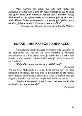 “Mos veproni më ashtu, për çdo rast vdekje më
lajmëroni që edhe unë të jem aty, sepse namazi im për të (lutja
ime gjatë namazit të xhenazes për të) është mëshirë. Pastaj
Muhamedi a.s. iu afrua varrit, u rreshtuam pas tij dhe tha 4
herë Allahu Ekber (transmetuesi ka pasur për qëllim me 4
tekbirat, faljen e namazit të xhenazes me 4 tekbira”.
(Transmeton Ahmedi, Nesaiju, Bejhekiu dhe Hakimi)

BORXHI DHE NAMAZI I XHENAZES
Aq rëndësi të madhe ka larja e borxhit për të vdekurin, sa
që Muhamedi a.s. kur ua ka falur namazin e xhenazes
muslimanëve se a i ka pasur ndokujt borxh dhe a i është larë
borxhi, e nëse ndonjë i vdekur kishte ndonjë borxh, Muhamedi
a.s. ka thënë:
“Faljani ju namazin e xhenazes vëllait tuaj”
(Buhariu)
Pra me këtë Muhamedi a.s. u ka thënë tjerëve për t’ia falur
namazin e xhenazes, por vetë nuk ka prezantuar në atë namaz,
për t’i treguar muslimanëve rëndësinë e larjes së borxhit edhe për
së gjalli, por edhe pas vdekjes, sa që në një hadith ka thënë:
“Shpirti i besimtarit është i varur (në mes qiellit dhe
tokës) deri sa t’i lahet borxhi”.
(Buhariu)

54

 