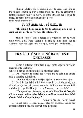 Shoku i dytë i cili të përcjellë deri te varri janë familja
dhe shokët, kështu që kur të mbulohesh me dhè, në errësirën e
nëntokës askush nuk vjen me ty, të gjithë kthehen nëpër shtëpitë
e tyre, në punët e tyre dhe në familjet e tyre.
Zoti i Madhëruar thotë:

ٍ‫ْ ِ ْ َ ر َ َ َ ْ َ ُ ﱠ َ ر‬
‫ﻟَﻘَد ﺠﺌﺘُﻤوﻨﺎ ﻓَُادى ﻛﻤﺎ ﺨﻠَﻘﻨﺎﻛم أَوﻝ ﻤ ﱠة‬
ْ
َ
َ
ُ

“(E shihni) keni ardhë te Ne të vetmuar ashtu siç ju
kemi krijuar për të parën herë (të vetmuar)”.
Shoku i tretë i cili e përcjellë të vdekurin deri te varri
është vepra e tij. Nëse veprat e tij janë të mira lumë për të
vdekurin, nëse ato vepra janë të këqija, mjerë për të vdekurin.

ÇKA ËSHTË SUNET NË BARTJEN E
XHENAZES
Bartja e kufomës është farz kifaje, është vepër e mirë dhe
nderim për të vdekurin.
Sunetet e bartjes dhe përcjelljes së xhenazes janë:
1. Që i vdekuri të bartet nga 4 veta dhe të ecin nga dhjetë
hapa e pastaj të ndërrohen.
- Nëse është kufomë e fëmijës lejohet ta bartë vetëm njëri.
2. Gjatë barjes është mirë të ecet me hapa të rëndomtë, por
edhe të shpejtohet pak., sepse hadithin të cilin e transmeton Seid
bin Musejeb nga Ebi Hurejre r.a. se Muhamedi a.s. ka thënë:
“Shpejtoni me xhenazen, sepse nëse është i mirë lum për
atë ku e qoni, ndërsa nëse është e kundërta, shumë keq është
ajo çka është mbi supet e juaja”.
(Buhariu, Muslimi dhe të tjerët)
3. Sunet është të ecurit paralel dhe pas xhenazes sepse për
këtë ka shpërblim (ndërsa lejohet edhe përpara).
58

 