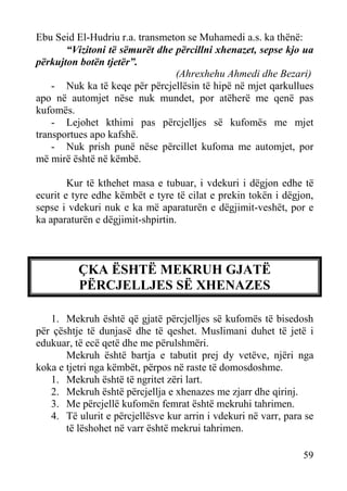 Ebu Seid El-Hudriu r.a. transmeton se Muhamedi a.s. ka thënë:
“Vizitoni të sëmurët dhe përcillni xhenazet, sepse kjo ua
përkujton botën tjetër”.
(Ahrexhehu Ahmedi dhe Bezari)
- Nuk ka të keqe për përcjellësin të hipë në mjet qarkullues
apo në automjet nëse nuk mundet, por atëherë me qenë pas
kufomës.
- Lejohet kthimi pas përcjelljes së kufomës me mjet
transportues apo kafshë.
- Nuk prish punë nëse përcillet kufoma me automjet, por
më mirë është në këmbë.
Kur të kthehet masa e tubuar, i vdekuri i dëgjon edhe të
ecurit e tyre edhe këmbët e tyre të cilat e prekin tokën i dëgjon,
sepse i vdekuri nuk e ka më aparaturën e dëgjimit-veshët, por e
ka aparaturën e dëgjimit-shpirtin.

ÇKA ËSHTË MEKRUH GJATË
PËRCJELLJES SË XHENAZES
1. Mekruh është që gjatë përcjelljes së kufomës të bisedosh
për çështje të dunjasë dhe të qeshet. Muslimani duhet të jetë i
edukuar, të ecë qetë dhe me përulshmëri.
Mekruh është bartja e tabutit prej dy vetëve, njëri nga
koka e tjetri nga këmbët, përpos në raste të domosdoshme.
1. Mekruh është të ngritet zëri lart.
2. Mekruh është përcjellja e xhenazes me zjarr dhe qirinj.
3. Me përcjellë kufomën femrat është mekruhi tahrimen.
4. Të ulurit e përcjellësve kur arrin i vdekuri në varr, para se
të lëshohet në varr është mekrui tahrimen.
59

 