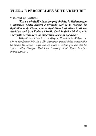 VLERA E PËRCJELLJES SË TË VDEKURIT
Muhamedi a.s. ka thënë:
“Kush e përcjellë xhenazen prej shtëpie, ia falë namazin
e xhenazes, pastaj përsëri e përcjellë deri sa të varroset ka
shpërblim sa dy Kirate, ndërsa shpërblimi i një Kirati është me
vlerë (me peshë) sa Kodra e Uhudit. Kush ia falë e kthehet, nuk
e përcjellë deri në varr, ka shpërblim vetëm sa një Kirat” .
Atëherë Ibni Umeri r.a. e dërgon Hababin te Aishja r.a.
për ta verifikuar thënien e Ebi Hurejres, pastaj është kthyer dhe
ka thënë: Ka thënë Aishja r.a. se është e vërtetë për atë çka ka
treguar Ebu Hurejre. Ibni Umeri pastaj thotë: Kemi humbur
shumë Kirate”.

60

 