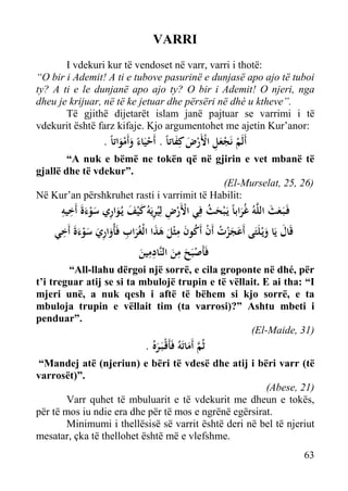 VARRI
I vdekuri kur të vendoset në varr, varri i thotë:
“O bir i Ademit! A ti e tubove pasurinë e dunjasë apo ajo të tuboi
ty? A ti e le dunjanë apo ajo ty? O bir i Ademit! O njeri, nga
dheu je krijuar, në të ke jetuar dhe përsëri në dhé u ktheve”.
Të gjithë dijetarët islam janë pajtuar se varrimi i të
vdekurit është farz kifaje. Kjo argumentohet me ajetin Kur’anor:

. ً‫أَﻟَﻢ ﻧَﺠﻌﻞ اﻷَرض ﻛِﻔﺎﺗﺎً . أَﺣﻴَﺎء وأَﻣﻮاﺗﺎ‬
َ َ ْ ْ َِْ ْ
َْ َ ً ْ

“A nuk e bëmë ne tokën që në gjirin e vet mbanë të
gjallë dhe të vdekur”.
(El-Murselat, 25, 26)
Në Kur’an përshkruhet rasti i varrimit të Habilit:

ِ ِ
‫ﻓَـﺒَـﻌﺚ اﻟﻠﱠﻪُ ﻏُﺮاﺑﺎً ﻳَـ ْﺒﺤﺚ ﻓِﻲ اﻷَرض ﻟِﻴُﺮﻳَﻪُ ﻛ ْﻴﻒ ﻳـُﻮاري ﺳﻮءةَ أَﺧﻴﻪ‬
ُ َ
َ َ
َ َْ ِ َ َ َ ِ ِ ْ ْ
َ
ِ َ
ِ
‫ﻗَﺎل ﻳَﺎ وﻳْـﻠَﺘَﻰ أَﻋﺠﺰت أَن أَﻛﻮن ﻣﺜْﻞ ﻫﺬا اﻟْﻐُﺮاب ﻓَﺄُواري ﺳﻮءة أَﺧﻲ‬
َ َ
َ َْ َ ِ َ ِ َ َ َ َ َ ُ ْ ُ َْ َ
ِِ
ِ
‫ﻓَﺄَﺻﺒَﺢ ﻣﻦ اﻟﻨﱠﺎدﻣﻴﻦ‬
َ
َ َ ْ

“All-llahu dërgoi një sorrë, e cila groponte në dhé, për
t’i treguar atij se si ta mbulojë trupin e të vëllait. E ai tha: “I
mjeri unë, a nuk qesh i aftë të bëhem si kjo sorrë, e ta
mbuloja trupin e vëllait tim (ta varrosi)?” Ashtu mbeti i
penduar”.
(El-Maide, 31)

. ُ‫ﺛُﻢ أَﻣﺎﺗَﻪُ ﻓَﺄَﻗْـﺒَـﺮﻩ‬
َ ‫ﱠ‬
َ

“Mandej atë (njeriun) e bëri të vdesë dhe atij i bëri varr (të
varrosët)”.
(Abese, 21)
Varr quhet të mbuluarit e të vdekurit me dheun e tokës,
për të mos iu ndie era dhe për të mos e ngrënë egërsirat.
Minimumi i thellësisë së varrit është deri në bel të njeriut
mesatar, çka të thellohet është më e vlefshme.
63

 